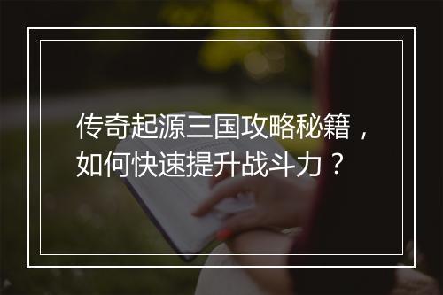 传奇起源三国攻略秘籍，如何快速提升战斗力？
