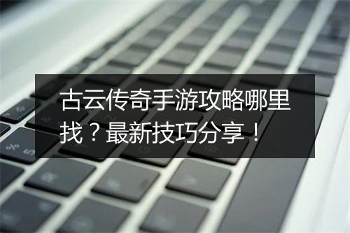 古云传奇手游攻略哪里找？最新技巧分享！