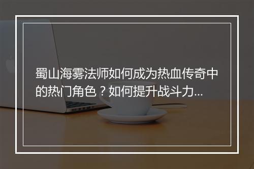 蜀山海雾法师如何成为热血传奇中的热门角色？如何提升战斗力？
