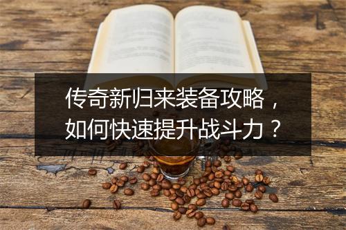传奇新归来装备攻略，如何快速提升战斗力？