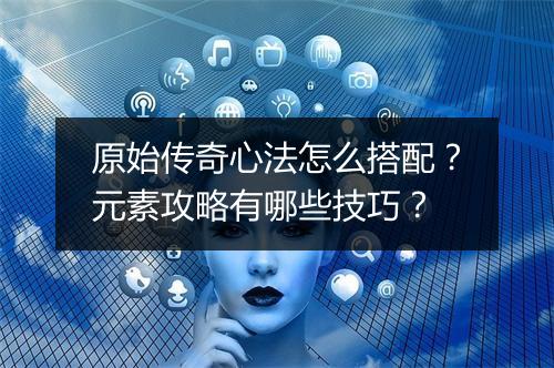 原始传奇心法怎么搭配？元素攻略有哪些技巧？