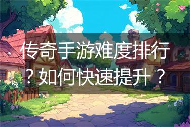传奇手游难度排行？如何快速提升？
