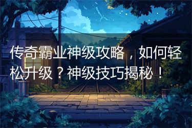 传奇霸业神级攻略，如何轻松升级？神级技巧揭秘！
