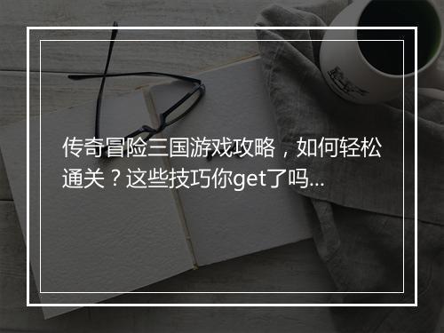 传奇冒险三国游戏攻略，如何轻松通关？这些技巧你get了吗？