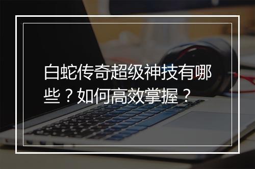 白蛇传奇超级神技有哪些？如何高效掌握？
