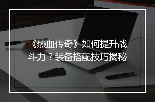 《热血传奇》如何提升战斗力？装备搭配技巧揭秘