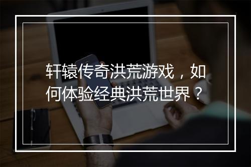 轩辕传奇洪荒游戏，如何体验经典洪荒世界？