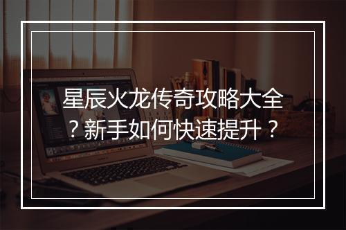 星辰火龙传奇攻略大全？新手如何快速提升？