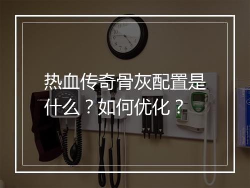 热血传奇骨灰配置是什么？如何优化？