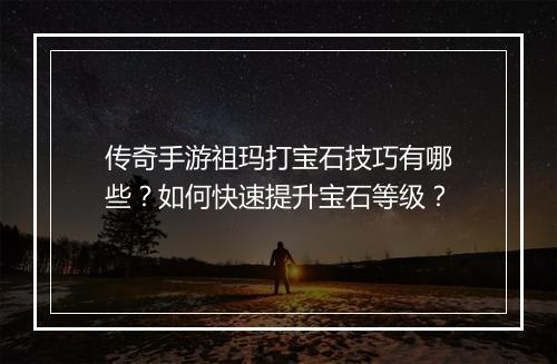传奇手游祖玛打宝石技巧有哪些？如何快速提升宝石等级？