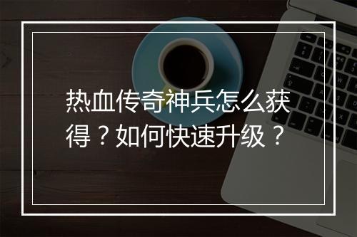 热血传奇神兵怎么获得？如何快速升级？