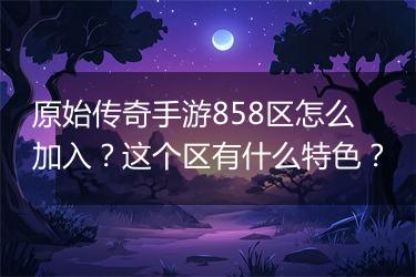 原始传奇手游858区怎么加入？这个区有什么特色？