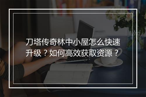 刀塔传奇林中小屋怎么快速升级？如何高效获取资源？