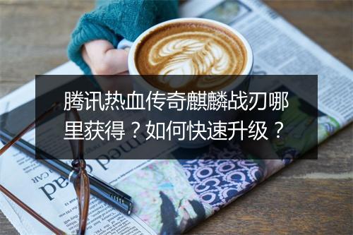 腾讯热血传奇麒麟战刃哪里获得？如何快速升级？