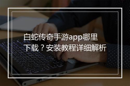 白蛇传奇手游app哪里下载？安装教程详细解析