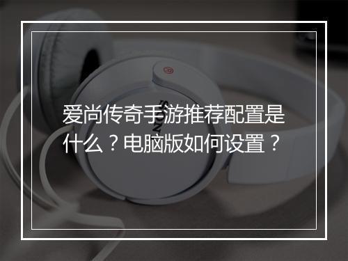 爱尚传奇手游推荐配置是什么？电脑版如何设置？