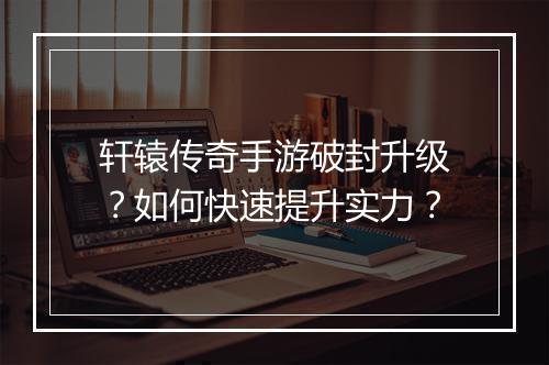 轩辕传奇手游破封升级？如何快速提升实力？