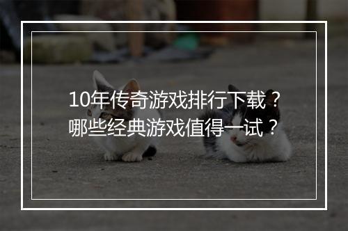 10年传奇游戏排行下载？哪些经典游戏值得一试？