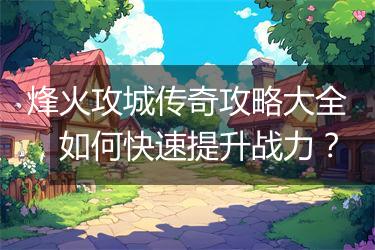 烽火攻城传奇攻略大全，如何快速提升战力？