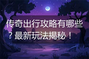 传奇出行攻略有哪些？最新玩法揭秘！