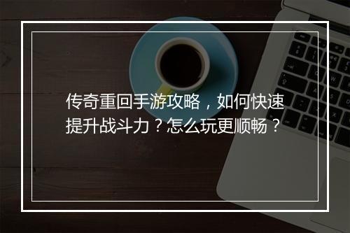 传奇重回手游攻略，如何快速提升战斗力？怎么玩更顺畅？