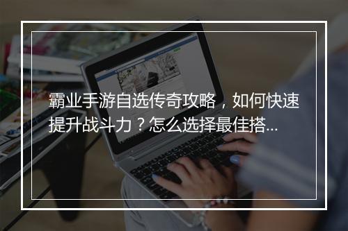 霸业手游自选传奇攻略，如何快速提升战斗力？怎么选择最佳搭配？