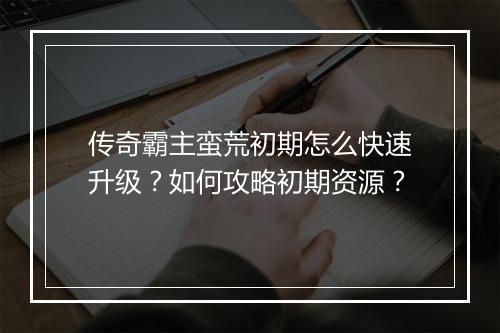 传奇霸主蛮荒初期怎么快速升级？如何攻略初期资源？