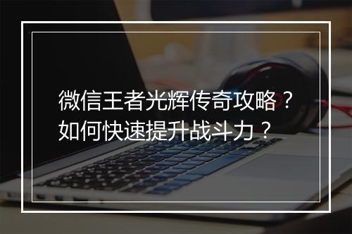 微信王者光辉传奇攻略？如何快速提升战斗力？