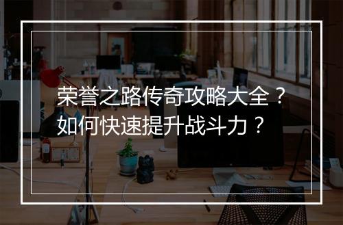 荣誉之路传奇攻略大全？如何快速提升战斗力？