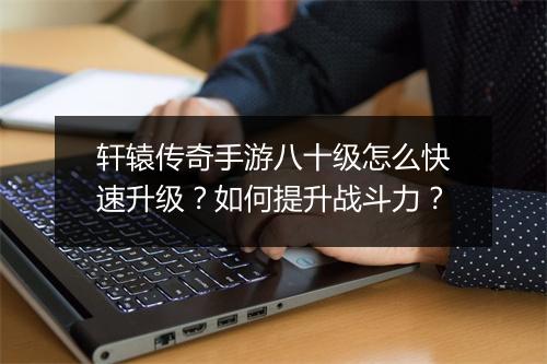 轩辕传奇手游八十级怎么快速升级？如何提升战斗力？