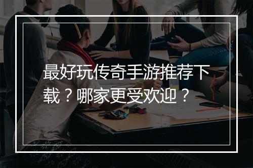 最好玩传奇手游推荐下载？哪家更受欢迎？