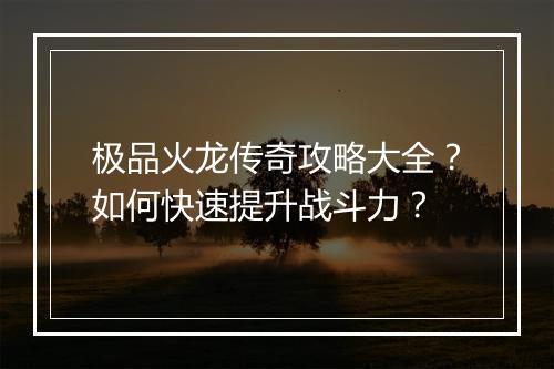 极品火龙传奇攻略大全？如何快速提升战斗力？