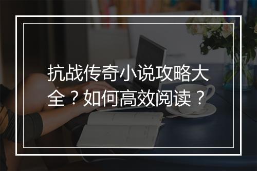 抗战传奇小说攻略大全？如何高效阅读？