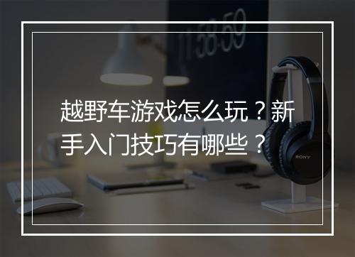 越野车游戏怎么玩？新手入门技巧有哪些？