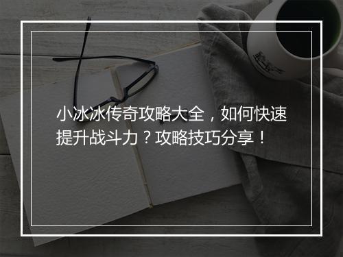 小冰冰传奇攻略大全，如何快速提升战斗力？攻略技巧分享！
