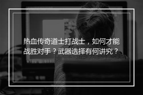 热血传奇道士打战士，如何才能战胜对手？武器选择有何讲究？