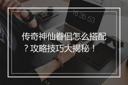 传奇神仙眷侣怎么搭配？攻略技巧大揭秘！
