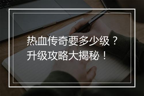 热血传奇要多少级？升级攻略大揭秘！