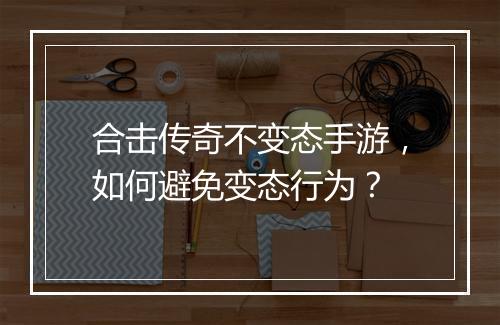 合击传奇不变态手游，如何避免变态行为？