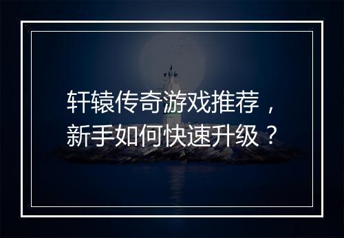 轩辕传奇游戏推荐，新手如何快速升级？