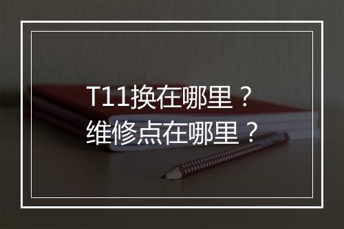 T11换在哪里？维修点在哪里？