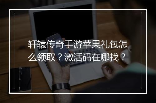 轩辕传奇手游苹果礼包怎么领取？激活码在哪找？