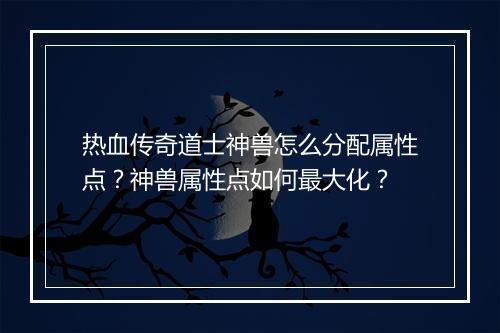 热血传奇道士神兽怎么分配属性点？神兽属性点如何最大化？