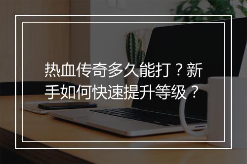 热血传奇多久能打？新手如何快速提升等级？