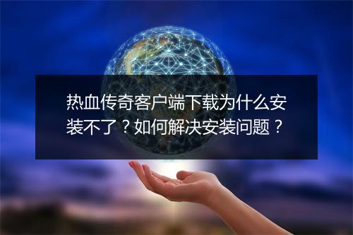热血传奇客户端下载为什么安装不了？如何解决安装问题？
