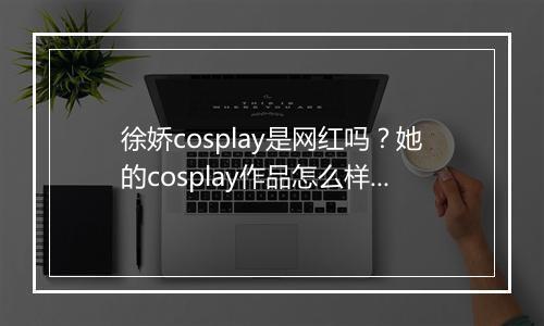 徐娇cosplay是网红吗？她的cosplay作品怎么样？