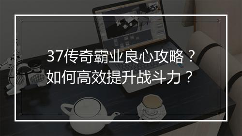 37传奇霸业良心攻略？如何高效提升战斗力？