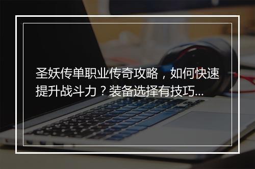 圣妖传单职业传奇攻略，如何快速提升战斗力？装备选择有技巧吗？