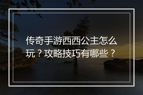 传奇手游西西公主怎么玩？攻略技巧有哪些？