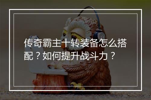 传奇霸主十转装备怎么搭配？如何提升战斗力？